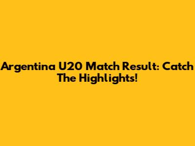 Argentina U20 Match Result: Catch The Highlights!