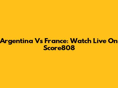 Argentina Vs France: Watch Live On Score808