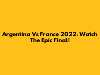 Argentina Vs France 2022: Watch The Epic Final!