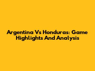 Argentina Vs Honduras: Game Highlights And Analysis