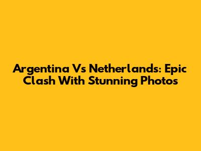 Argentina Vs Netherlands: Epic Clash With Stunning Photos