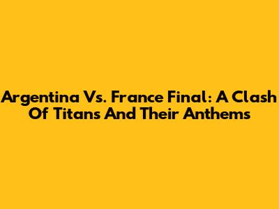 Argentina Vs. France Final: A Clash Of Titans And Their Anthems