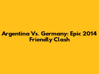 Argentina Vs. Germany: Epic 2014 Friendly Clash