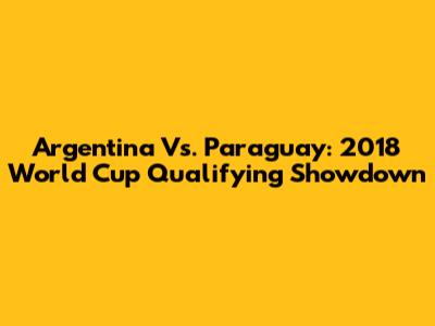 Argentina Vs. Paraguay: 2018 World Cup Qualifying Showdown