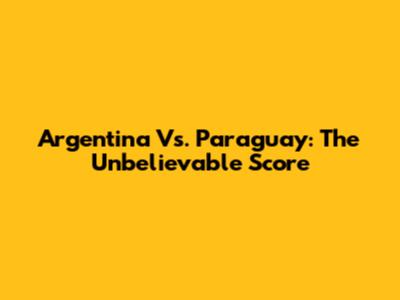 Argentina Vs. Paraguay: The Unbelievable Score