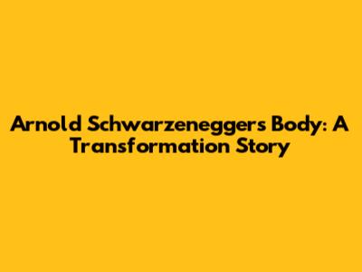 Arnold Schwarzenegger's Body: A Transformation Story