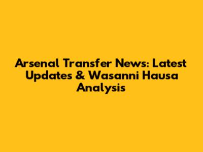 Arsenal Transfer News: Latest Updates & Wasanni Hausa Analysis