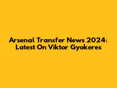 Arsenal Transfer News 2024: Latest On Viktor Gyokeres