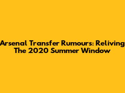 Arsenal Transfer Rumours: Reliving The 2020 Summer Window