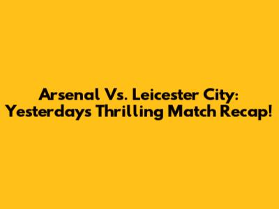 Arsenal Vs. Leicester City: Yesterday's Thrilling Match Recap!