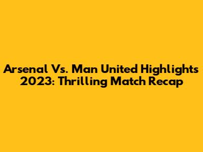 Arsenal Vs. Man United Highlights 2023: Thrilling Match Recap