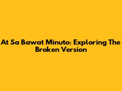 At Sa Bawat Minuto: Exploring The Broken Version