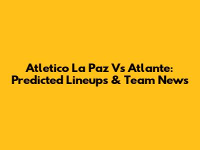 Atletico La Paz Vs Atlante: Predicted Lineups & Team News