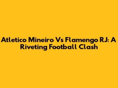 Atletico Mineiro Vs Flamengo RJ: A Riveting Football Clash