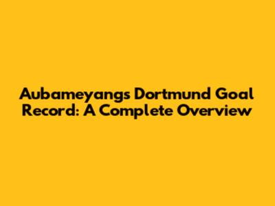 Aubameyang's Dortmund Goal Record: A Complete Overview