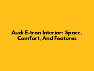 Audi E-tron Interior: Space, Comfort, And Features