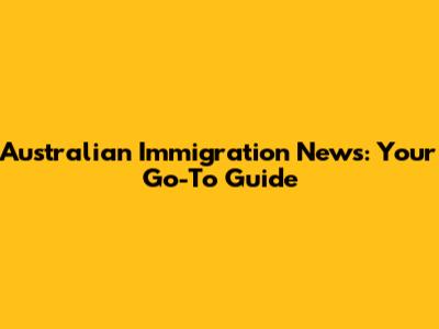 Australian Immigration News: Your Go-To Guide