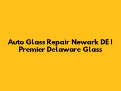Auto Glass Repair Newark DE | Premier Delaware Glass