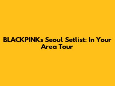 BLACKPINK's Seoul Setlist: In Your Area Tour