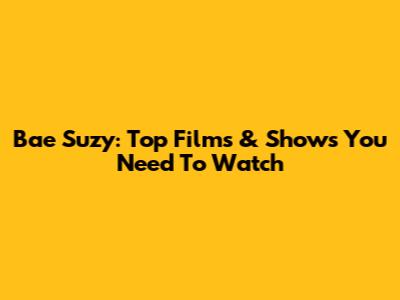 Bae Suzy: Top Films & Shows You Need To Watch