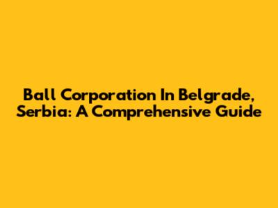 Ball Corporation In Belgrade, Serbia: A Comprehensive Guide