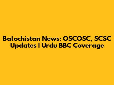 Balochistan News: OSCOSC, SCSC Updates | Urdu BBC Coverage