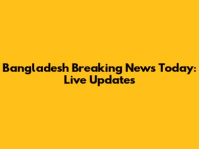 Bangladesh Breaking News Today: Live Updates