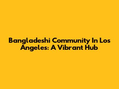 Bangladeshi Community In Los Angeles: A Vibrant Hub