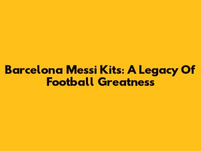 Barcelona Messi Kits: A Legacy Of Football Greatness