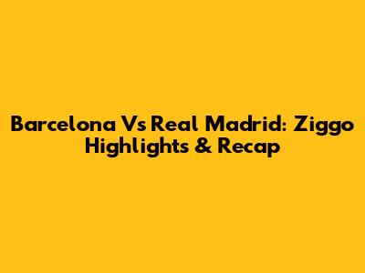 Barcelona Vs Real Madrid: Ziggo Highlights & Recap