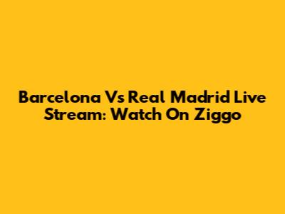 Barcelona Vs Real Madrid Live Stream: Watch On Ziggo