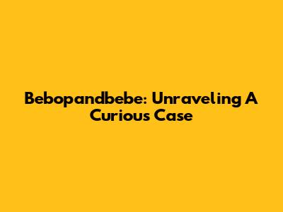 Bebopandbebe: Unraveling A Curious Case