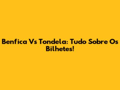 Benfica Vs Tondela: Tudo Sobre Os Bilhetes!