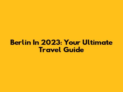 Berlin In 2023: Your Ultimate Travel Guide