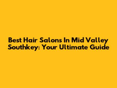 Best Hair Salons In Mid Valley Southkey: Your Ultimate Guide