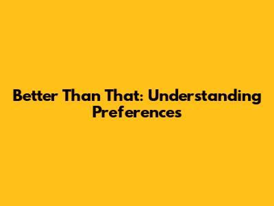 Better Than That: Understanding Preferences