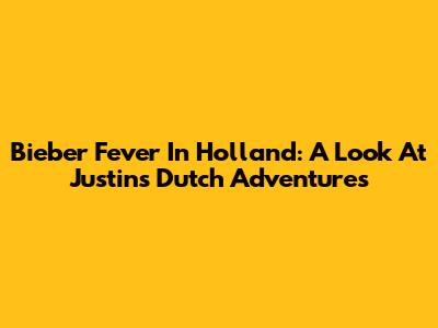 Bieber Fever In Holland: A Look At Justin's Dutch Adventures