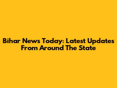 Bihar News Today: Latest Updates From Around The State