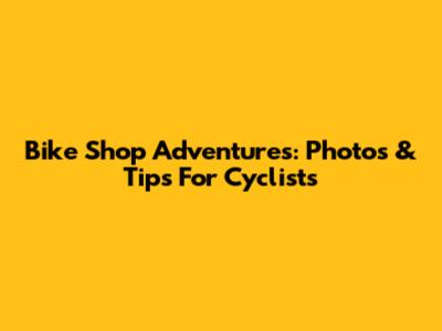 Bike Shop Adventures: Photos & Tips For Cyclists