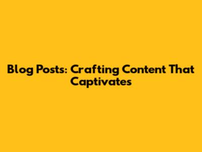 Blog Posts: Crafting Content That Captivates