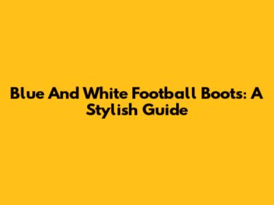 Blue And White Football Boots: A Stylish Guide