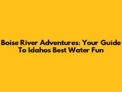 Boise River Adventures: Your Guide To Idaho's Best Water Fun