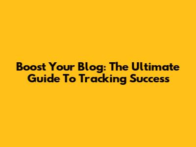 Boost Your Blog: The Ultimate Guide To Tracking Success