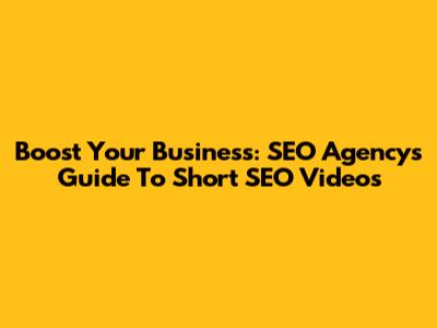 Boost Your Business: SEO Agency's Guide To Short SEO Videos