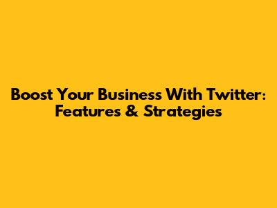 Boost Your Business With Twitter: Features & Strategies