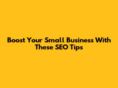 Boost Your Small Business With These SEO Tips