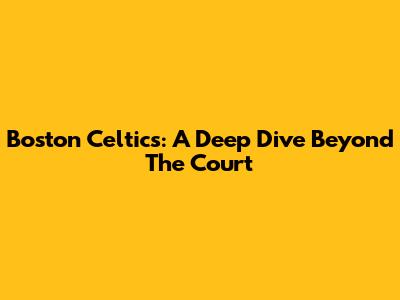 Boston Celtics: A Deep Dive Beyond The Court