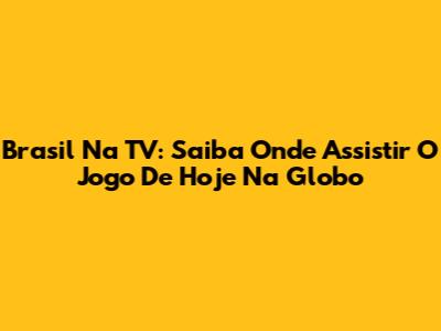 Brasil Na TV: Saiba Onde Assistir O Jogo De Hoje Na Globo