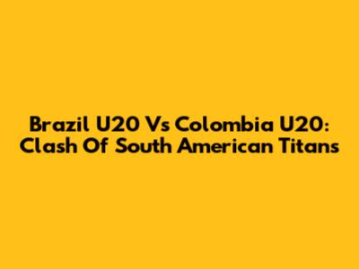 Brazil U20 Vs Colombia U20: Clash Of South American Titans