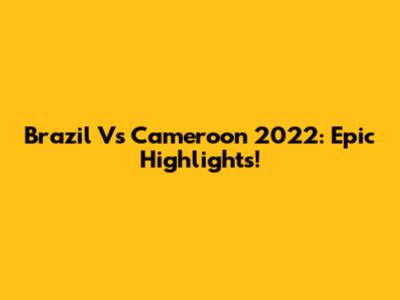 Brazil Vs Cameroon 2022: Epic Highlights!